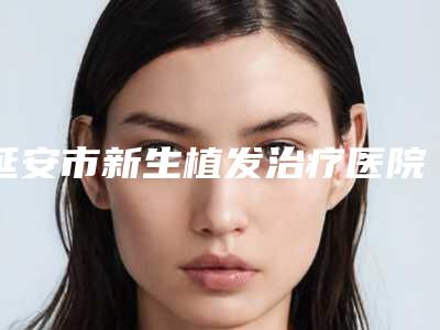 延安市新生植发治疗医院排行前十强良心表更新(延安市新生植发治疗整形医院)