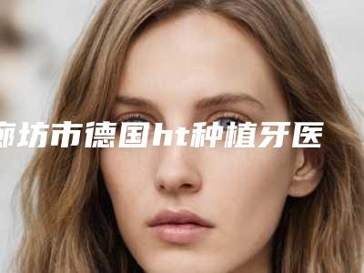 廊坊市德国ht种植牙医生上榜清单公立医美技术出挑-廊坊市梁彦口腔医生