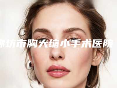 廊坊市胸大缩小手术医院上榜名单权威甄选(廊坊童颜医疗美容诊所实力不可小看)