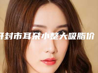 开封市耳朵小整大吸脂价格表介绍(2025年3月均价为:56548元)