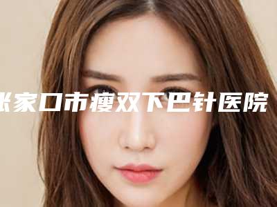 张家口市瘦双下巴针医院在榜名单实力口碑领衔(张家口市瘦双下巴针整形医院)