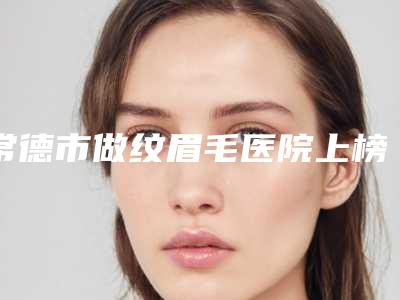 常德市做纹眉毛医院上榜清单前10强哪家实力好-常德市做纹眉毛整形医院