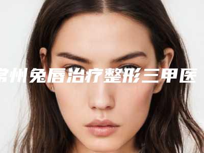常州兔唇治疗整形三甲医院哪个靠谱?