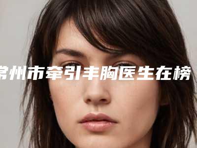 常州市牵引丰胸医生在榜名单前十名倾情奉献-常州市顾强整形医生
