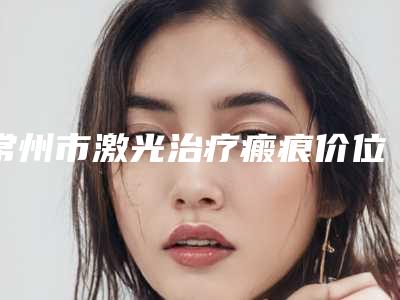 常州市激光治疗瘢痕价位表2025版正式发出(激光治疗瘢痕均价为:1413元)