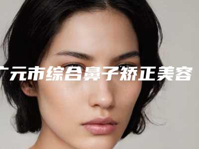 广元市综合鼻子矫正美容医院-广元艾尚柏雅医学美容诊所口碑技术点评_附价格一览表