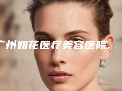 广州如花医疗美容医院,广州星美汇医疗美容诊所怎么样哪个大夫手术做的好