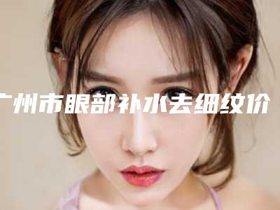 广州市眼部补水去细纹价格收费表在线免费查看(近6个月均价为:4522元)