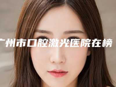广州市口腔激光医院在榜名单前十榜单如下(广州从化卫雅口腔门诊部技术优点分析)