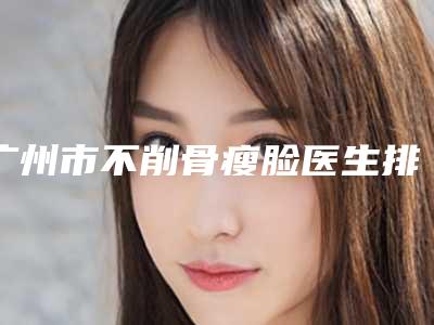 广州市不削骨瘦脸医生排行实力详解-广州市不削骨瘦脸医生