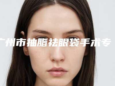 广州市抽脂祛眼袋手术专业医院哪家实力好-抽脂祛眼袋手术整形费用要多少钱