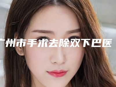 广州市手术去除双下巴医生上榜名单案例公开-广州市手术去除双下巴医生