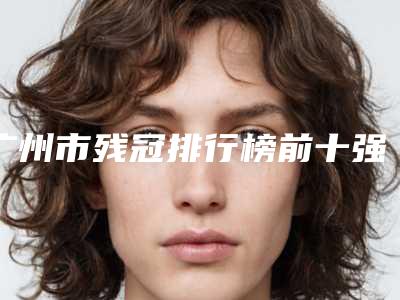 广州市残冠排行榜前十强综合参考-广州市残冠口腔医生