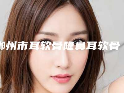 郴州市耳软骨隆鼻耳软骨收费明细已发布(耳软骨隆鼻耳软骨均价为:26390元)