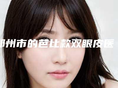 郑州市的芭比款双眼皮医院-郑州市芭比款双眼皮医院上榜清单前十强人气榜出炉