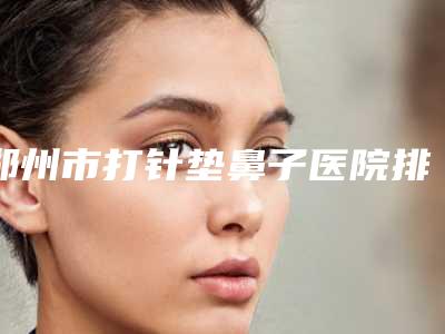 郑州市打针垫鼻子医院排行榜top10强排名-金水都市风韵医疗美容诊所连锁你更喜欢哪一家