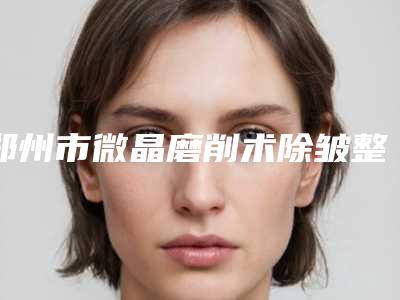 郑州市微晶磨削术除皱整形中心全新价格表预览-郑州市微晶磨削术除皱大概费用需要多少