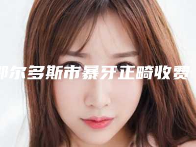 鄂尔多斯市暴牙正畸收费明细是多少-鄂尔多斯市暴牙正畸价格