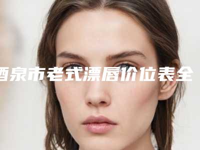 酒泉市老式漂唇价位表全新版发布(酒泉市老式漂唇整容价格多少钱)