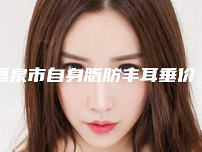 酒泉市自身脂肪丰耳垂价格(收费标准)释出(自身脂肪丰耳垂均价为：18947元)