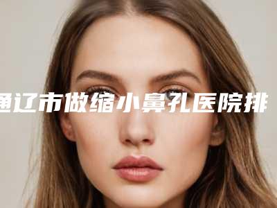 通辽市做缩小鼻孔医院排名榜靠谱筛选(通辽京韩创美医疗美容诊所收费标准并不高)