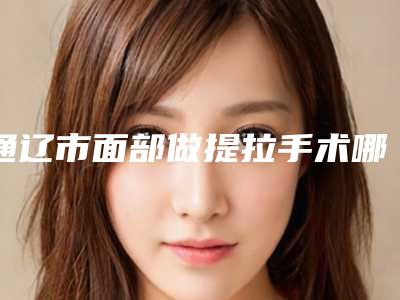 通辽市面部做提拉手术哪个医院最好呢-通辽市铭洋医疗美容门诊部口碑_价格超赞
