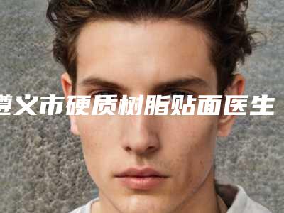 遵义市硬质树脂贴面医生排行榜综合实力前十佳口碑pk-遵义市硬质树脂贴面口腔医生