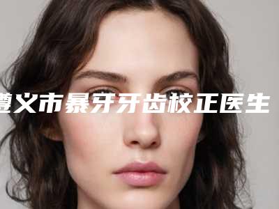遵义市暴牙牙齿校正医生在榜清单实力稳居前三-遵义市暴牙牙齿校正口腔医生