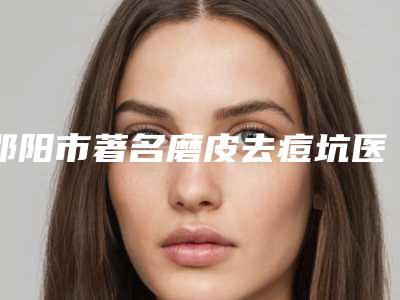 邵阳市著名磨皮去痘坑医院-邵阳邵美医疗美容门诊部技术与口碑加持
