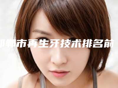 邯郸市再生牙技术排名前十前十汇总-邯郸市再生牙技术口腔医生
