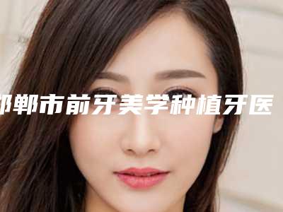 邯郸市前牙美学种植牙医生排行榜前十佳哪几个好-邯郸市郭晓峰口腔医生