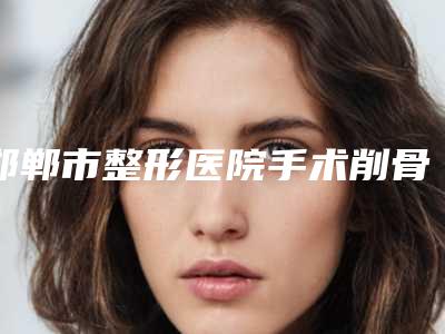 邯郸市整形医院手术削骨-河北邯郸市人民医院整形医院便宜实惠安利