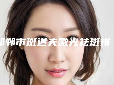 邯郸市斑道夫激光祛斑排行榜前五的都在这了-排名靠前邯郸市整形医院