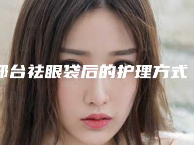 邢台祛眼袋后的护理方式(邢台祛眼袋的过程及术后护理方式)