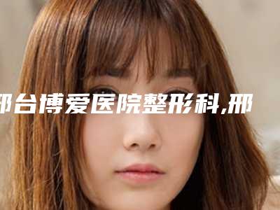 邢台博爱医院整形科,邢台张瑞芬眼部医疗美容诊所实力对比测评价格表参考