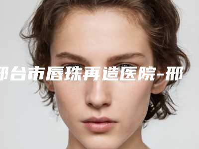 邢台市唇珠再造医院-邢台市人民医院烧伤整形科与邢台伊美整形美容医院上榜理由重点介绍