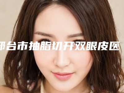 邢台市抽脂切开双眼皮医院哪家技术牛-邢台市人民医院美容科口碑炸裂