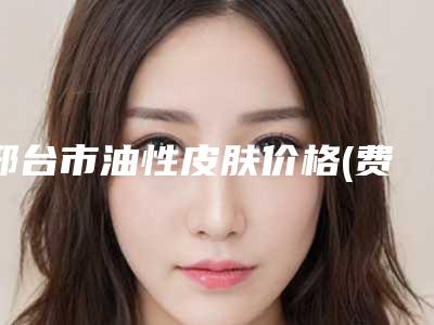 邢台市油性皮肤价格(费用)清单公开透明全民一览-邢台市油性皮肤价格贵不贵呀