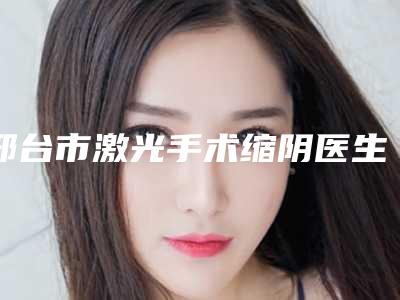邢台市激光手术缩阴医生排名榜十强新版名单一览-韩晗医生推荐给你
