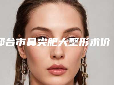 邢台市鼻尖肥大整形术价格表超人气项目2025一览-邢台市鼻尖肥大整形术效果及手术价格