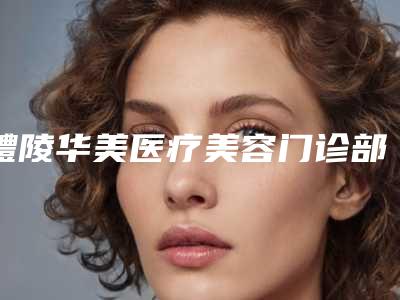 醴陵华美医疗美容门诊部在哪里-推荐张涵医生,郑华梅医生