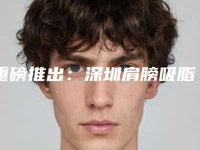 重磅推出:深圳肩膀吸脂医院排名榜,新排名揭晓!