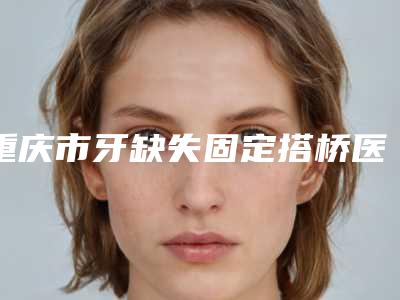 重庆市牙缺失固定搭桥医生在榜名单前三综合实力PK-重庆市牙缺失固定搭桥口腔医生