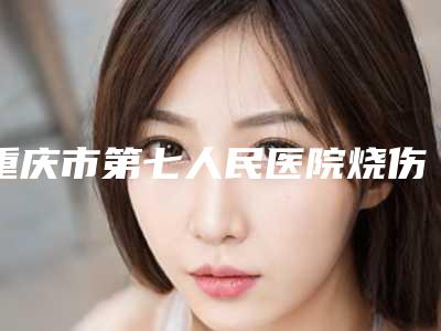 重庆市第七人民医院烧伤整形中心,重庆市第一人民医院整形外科看看哪家实力强