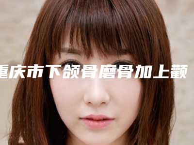 重庆市下颌骨磨骨加上颧骨内推医院排名榜前十名来挑选(重庆超雅整形超多推荐)