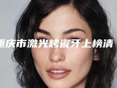 重庆市激光烤瓷牙上榜清单哪些技术强-重庆市激光烤瓷牙口腔医生