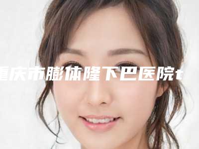 重庆市膨体隆下巴医院top10排名必打卡(重庆恩缘韦恩医疗美容名气大口碑好)
