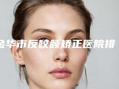 金华市反咬颌矫正医院排名top10一览表查收-永康陈珺怡医疗美容雄踞前三