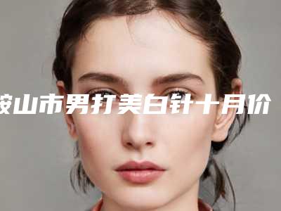 鞍山市男打美白针十月价格表-鞍山市男打美白针费用会不同吗