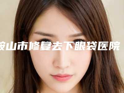 鞍山市修复去下眼袋医院排名前十名机构点评-鞍山市修复去下眼袋整形医院